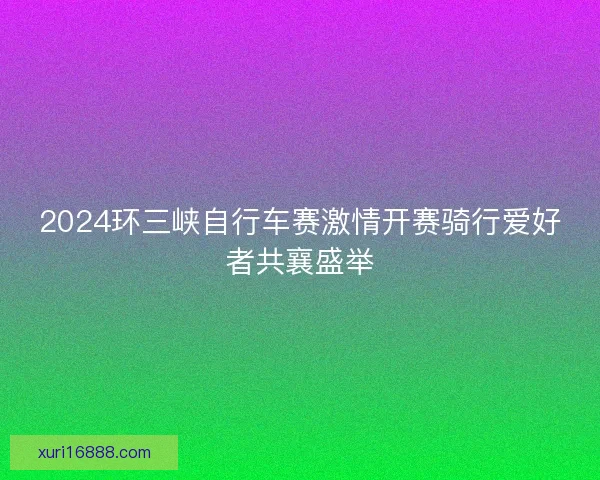 2024环三峡自行车赛激情开赛骑行爱好者共襄盛举