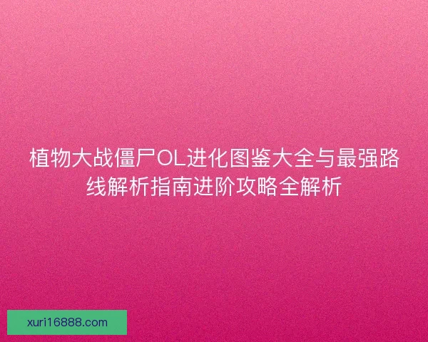 植物大战僵尸OL进化图鉴大全与最强路线解析指南进阶攻略全解析