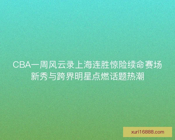 CBA一周风云录上海连胜惊险续命赛场新秀与跨界明星点燃话题热潮